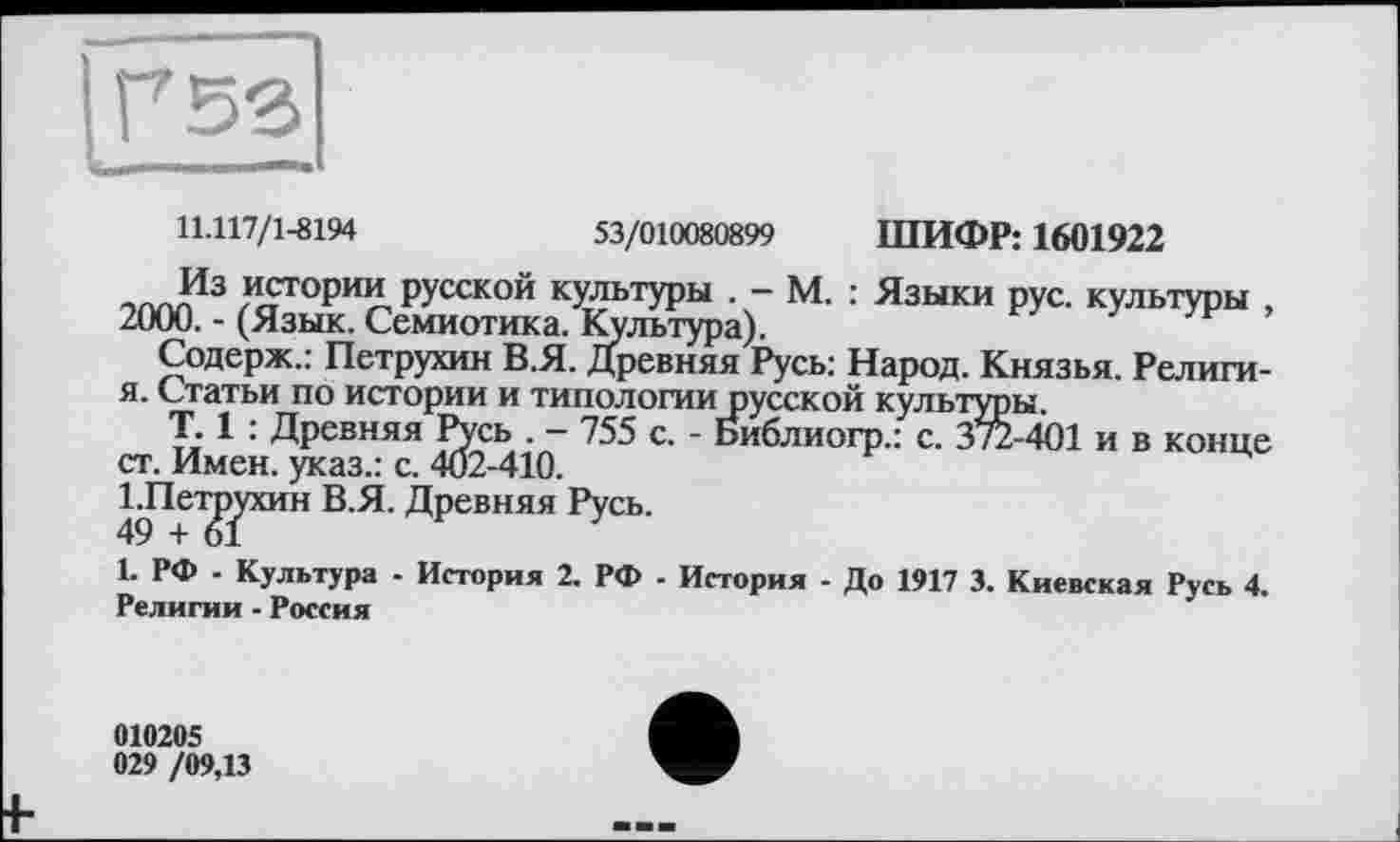 ﻿11.117/1-8194	53/010080899 ШИФР: 1601922
Из истории русской культуры . - м. : Языки рус. культуры , 2000. - (Язык. Семиотика. Культура).
Содерж.: Петрухин В.Я. Древняя Русь: Народ. Князья. Религи-я. Статьи по истории и типологии русской культуры.
T. 1 : Древняя Русь . — 755 с. - Библиогр.: с. 3%-401 и в конце ст. Имен, указ.: с. 402-410.
ІЛет^ухин В.Я. Древняя Русь.
1. РФ - Культура - История 2. РФ - История - До 1917 3. Киевская Русь 4. Религии - Россия
010205
029 /09,13